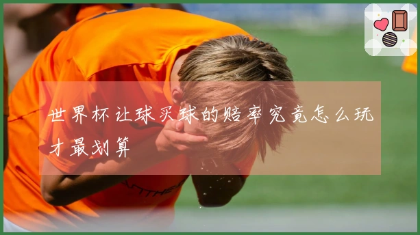世界杯让球买球的赔率究竟怎么玩才最划算